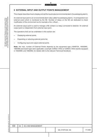 6 EXTERNAL INPUT AND OUTPUT POINTS MANAGEMENT

                                                                                               This chapter describes how to display and set the input/output environmental alarm (housekeeping alarm),
not permitted without written authorization from Alcatel.




                                                                                               An external input point is an environmental alarm (also called housekeeping alarm). It corresponds to an
  All rights reserved. Passing on and copying of this
  document, use and communication of its contents




                                                                                               external event which is monitored by the NE. Number of relays on the NE are dedicated to check
                                                                                               modification of the environment as for example a fire, a flood ...

                                                                                               An external output point is used to manage a NE contact (i.e relay) connected to detector. An external
                                                                                               output point is independent from external input point.

                                                                                               The operations that can be undertaken in this section are:

                                                                                               –    Displaying external points,

                                                                                               –    Expanding or reducing external points list,

                                                                                               –    Configuring input and output external points.

                                                                                               Note: the max. number of External Points depends by the equipment type (1640FOX, 1650SMC,
                                                                                               1660SM) and board type were applicable ( example CONGI 3 Wire or CONGI 2 Wire boards equipped
                                                                                               in 1650SMC and 1660SM); for details refer to the relevant Technical Handbook.
                                                     1AA 00014 0004 (9007) A4 – ALICE 04.10




                                                                                              ED      02    SC.3:NE MANAGEMENT

                                                                                                                                                            3AL 91670 AA AA                        71 / 448


                                                                                                                                                                          448
 