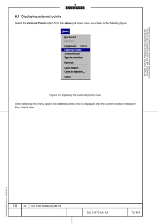 6.1 Displaying external points

                                          Select the External Points option from the Views pull down menu as shown in the following figure.




                                                                                                                                                          not permitted without written authorization from Alcatel.
                                                                                                                                                            All rights reserved. Passing on and copying of this
                                                                                                                                                            document, use and communication of its contents
                                                                       Figure 33. Opening the external points view.


                                          After selecting this menu option the external points view is displayed into the current window instead of
                                          the current view.
1AA 00014 0004 (9007) A4 – ALICE 04.10




                                         ED      02     SC.3:NE MANAGEMENT

                                                                                                        3AL 91670 AA AA                        72 / 448


                                                                                                                      448
 