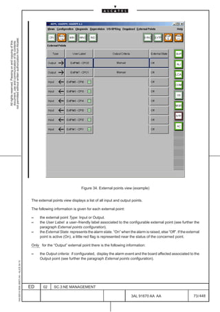 not permitted without written authorization from Alcatel.
  All rights reserved. Passing on and copying of this
  document, use and communication of its contents




                                                                                                                                                                                              LCA




                                                                                                                               Figure 34. External points view (example)


                                                                                               The external points view displays a list of all input and output points.

                                                                                               The following information is given for each external point:

                                                                                               –    the external point Type: Input or Output.
                                                                                               –    the User Label: a user–friendly label associated to the configurable external point (see further the
                                                                                                    paragraph External points configuration).
                                                                                               –    the External State: represents the alarm state. ”On” when the alarm is raised, else ”Off”. If the external
                                                                                                    point is active (On), a little red flag is represented near the status of the concerned point.

                                                                                               Only for the “Output” external point there is the following information:

                                                                                               –    the Output criteria: if configurated, display the alarm event and the board affected associated to the
                                                                                                    Output point (see further the paragraph External points configuration).
                                                     1AA 00014 0004 (9007) A4 – ALICE 04.10




                                                                                              ED      02     SC.3:NE MANAGEMENT

                                                                                                                                                                3AL 91670 AA AA                           73 / 448


                                                                                                                                                                               448
 