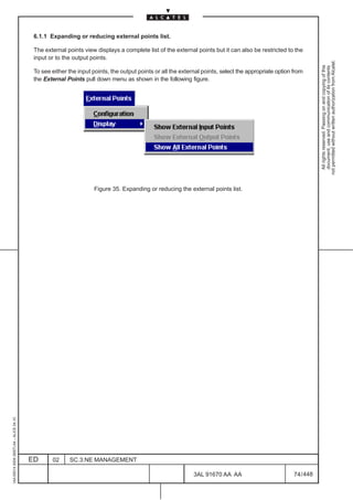 6.1.1 Expanding or reducing external points list.

                                          The external points view displays a complete list of the external points but it can also be restricted to the
                                          input or to the output points.




                                                                                                                                                                 not permitted without written authorization from Alcatel.
                                                                                                                                                                   All rights reserved. Passing on and copying of this
                                                                                                                                                                   document, use and communication of its contents
                                          To see either the input points, the output points or all the external points, select the appropriate option from
                                          the External Points pull down menu as shown in the following figure.




                                                                   Figure 35. Expanding or reducing the external points list.
1AA 00014 0004 (9007) A4 – ALICE 04.10




                                         ED      02     SC.3:NE MANAGEMENT

                                                                                                            3AL 91670 AA AA                           74 / 448


                                                                                                                           448
 