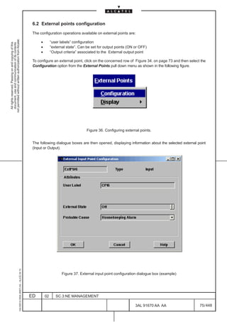 6.2 External points configuration

                                                                                               The configuration operations available on external points are:
not permitted without written authorization from Alcatel.




                                                                                                    •        “user labels” configuration
  All rights reserved. Passing on and copying of this
  document, use and communication of its contents




                                                                                                    •        “external state”. Can be set for output points (ON or OFF)
                                                                                                    •        “Output criteria” associated to the External output point

                                                                                               To configure an external point, click on the concerned row of Figure 34. on page 73 and then select the
                                                                                               Configuration option from the External Points pull down menu as shown in the following figure.




                                                                                                                                   Figure 36. Configuring external points.


                                                                                               The following dialogue boxes are then opened, displaying information about the selected external point
                                                                                               (Input or Output).
                                                     1AA 00014 0004 (9007) A4 – ALICE 04.10




                                                                                                                    Figure 37. External input point configuration dialogue box (example)




                                                                                              ED        02      SC.3:NE MANAGEMENT

                                                                                                                                                                3AL 91670 AA AA                   75 / 448


                                                                                                                                                                             448
 