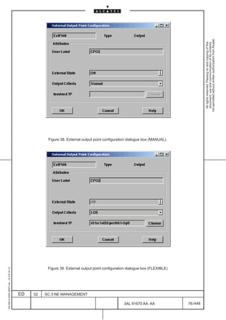 1AA 00014 0004 (9007) A4 – ALICE 04.10




                           ED
                           02
                           SC.3:NE MANAGEMENT




448
         3AL 91670 AA AA
                                                                                                                         Figure 38. External output point configuration dialogue box (MANUAL).




                                                Figure 39. External output point configuration dialogue box (FLEXIBLE)




         76 / 448
                                                                                                                                                                                                   All rights reserved. Passing on and copying of this
                                                                                                                                                                                                   document, use and communication of its contents
                                                                                                                                                                                                 not permitted without written authorization from Alcatel.
 