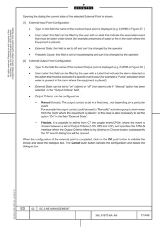 Opening the dialog the current state of the selected External Point is shown.

                                                                                               [1]   External Input Point Configuration
not permitted without written authorization from Alcatel.




                                                                                                     •        Type: In the field the name of the involved Input point is displayed (e.g. ExtP#8 in Figure 37. )
  All rights reserved. Passing on and copying of this
  document, use and communication of its contents




                                                                                                     •        User Label: this field can be filled by the user with a Label that indicate the associated event
                                                                                                              that must be taken under check (for example presences of water or fire in the room where the
                                                                                                              Equipment is placed)

                                                                                                     •        External State: this field is set to off and can’t be changed by the operator

                                                                                                     •        Probable Cause: this field is set to housekeeping and can’t be changed by the operator

                                                                                               [2]   External Output Point Configuration

                                                                                                     •        Type: In the field the name of the involved Output point is displayed (e.g. ExtP#8 in Figure 38. )

                                                                                                     •        User Label: this field can be filled by the user with a Label that indicate the alarm detected or
                                                                                                              the action that must be executed if a specific event occur (for example a “Pump” activation when
                                                                                                              water is present in the room where the equipment is placed)

                                                                                                     •        External State: can be set to “on” (alarm) or “off” (non alarm) only if “Manual” option has been
                                                                                                              selected in the “Output Criteria” field.

                                                                                                     •        Output Criteria can be configured as :

                                                                                                              –    Manual (forced). The output contact is set in a fixed way , not depending on a particular
                                                                                                                   event.
                                                                                                                   For example the output contact could be used to “Manually” activate a pump to drain water
                                                                                                                   from the room where the equipment is placed ; in this case is also necessary to set the
                                                                                                                   option “On” in the field “External State”.

                                                                                                              –    Flexible. It is possible to define from CT the couple event/CPO#, where the event is
                                                                                                                   chosen between a set of Output Criteria (LOS, RDI and LOF) and specifies the STM–N
                                                                                                                   interface which the Output Criteria refers to by clicking on Choose button; subsequently
                                                                                                                   the TP search dialog box will be opened.

                                                                                               When the configuration of the external point is completed, click on the OK push button to validate the
                                                                                               choice and close the dialogue box. The Cancel push button cancels the configuration and closes the
                                                                                               dialogue box.
                                                     1AA 00014 0004 (9007) A4 – ALICE 04.10




                                                                                              ED         02       SC.3:NE MANAGEMENT

                                                                                                                                                                   3AL 91670 AA AA                          77 / 448


                                                                                                                                                                                 448
 