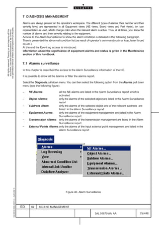 7 DIAGNOSIS MANAGEMENT

                                                                                               Alarms are always present on the operator’s workspace. The different types of alarms, their number and their
                                                                                               severity level, are represented in all Equipment views (NE views, Board views and Port views). An icon
not permitted without written authorization from Alcatel.




                                                                                               representation is used, which change color when the relevant alarm is active. Thus, at all times, you know the
  All rights reserved. Passing on and copying of this
  document, use and communication of its contents




                                                                                               number of alarms and their severity relating to the equipment.
                                                                                               Access to the Alarm Surveillance to show the alarm condition is detailed in the following paragraph.
                                                                                               Than is presented the abnormal condition list (as result of operator’s command such us loop, laser forced
                                                                                               on etc.).
                                                                                               At the end the Event log access is introduced.
                                                                                               Information about the significance of equipment alarms and status is given in the Maintenance
                                                                                               section of this handbook.


                                                                                               7.1 Alarms surveillance

                                                                                               In this chapter is described the access to the Alarm Surveillance information of the NE.

                                                                                               It is possible to show all the Alarms or filter the alarms report.

                                                                                               Select the Diagnosis pull down menu. You can then select the following option from the Alarms pull down
                                                                                               menu (see the following figure):

                                                                                               –    NE Alarms:              all the NE alarms are listed in the Alarm Surveillance report which is
                                                                                                                            activated
                                                                                               –    Object Alarms:          only the alarms of the selected object are listed in the Alarm Surveillance
                                                                                                                            report
                                                                                               –    Subtrees Alarm:         only the alarms of the selected object and of the relevant subtrees are
                                                                                                                            listed in the Alarm Surveillance report
                                                                                               –    Equipment Alarms:       only the alarms of the equipment management are listed in the Alarm
                                                                                                                            Surveillance report
                                                                                               –    Transmission Alarms: only the alarms of the transmission management are listed in the Alarm
                                                                                                                            Surveillance report
                                                                                               –    External Points Alarms: only the alarms of the input external point management are listed in the
                                                                                                                            Alarm Surveillance report
                                                     1AA 00014 0004 (9007) A4 – ALICE 04.10




                                                                                                                                      Figure 40. Alarm Surveillance




                                                                                              ED      02     SC.3:NE MANAGEMENT

                                                                                                                                                                3AL 91670 AA AA                          79 / 448


                                                                                                                                                                              448
 