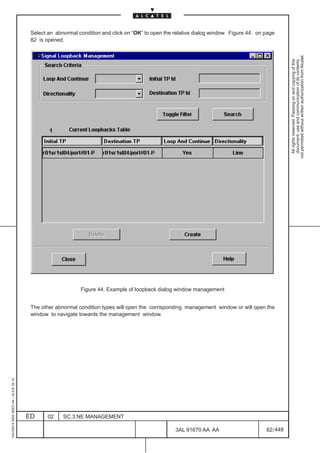 Select an abnormal condition and click on “OK” to open the relative dialog window. Figure 44. on page
                                          82 is opened.




                                                                                                                                                      not permitted without written authorization from Alcatel.
                                                                                                                                                        All rights reserved. Passing on and copying of this
                                                                                                                                                        document, use and communication of its contents
                                                              Figure 44. Example of loopback dialog window management


                                          The other abnormal condition types will open the corrisponding management window or will open the
                                          window to navigate towards the management window.
1AA 00014 0004 (9007) A4 – ALICE 04.10




                                         ED      02    SC.3:NE MANAGEMENT

                                                                                                      3AL 91670 AA AA                      82 / 448


                                                                                                                   448
 