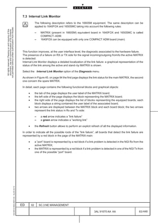 7.3 Internal Link Monitor

                                                                                                             The following description refers to the 1660SM equipment. The same description can be
                                                                                                             applied to 1640FOX and 1650SMC taking into account the following rules:
not permitted without written authorization from Alcatel.
  All rights reserved. Passing on and copying of this
  document, use and communication of its contents




                                                                                                             –    MATRIX (present in 1660SM) equivalent board in 1640FOX and 1650SMC is called
                                                                                                                  COMPACT–ADM.
                                                                                                             –    1640FOX can be equipped with only one COMPACT ADM board (main)



                                                                                               This function improves, at the user interface level, the diagnostic associated to the hardware failure.
                                                                                               The presence of a failure on RX or TX side for the signal incoming/outgoing from/to the active MATRIX
                                                                                               is detected.
                                                                                               Internal Link Monitor displays a detailed localization of the link failure: a graphical representation of the
                                                                                               status of the link among the active and stand–by MATRIX is shown.

                                                                                               Select the Internal Link Monitor option of the Diagnosis menu.

                                                                                               As shown in Figure 45. on page 84 the first page displays the link status for the main MATRIX, the second
                                                                                               one concern the spare MATRIX.

                                                                                               In detail, each page contains the following functional blocks and graphical objects:

                                                                                                    •        the tab of the page displays the user label of the MATRIX board;
                                                                                                    •        the left side of the page displays the block representing the MATRIX board;
                                                                                                    •        the right side of the page displays the list of blocks representing the equipped boards; each
                                                                                                             block displays a string contained the user label of the associated board;
                                                                                                    •        two arrows are displayed between the MATRIX block and each board block; the two arrows
                                                                                                             represent the link status in Rx and Tx side:

                                                                                                             –    a red arrow indicates a ”link failure”
                                                                                                             –    a green arrow indicates a ”working link”

                                                                                                    •        the Refresh button allows to perform an explicit refresh of all the displayed information.

                                                                                               In order to indicate all the possible roots of the ”link failure”, all boards that detect the link failure are
                                                                                               represented by a red block in the page of the MATRIX main:

                                                                                                    •        a ”port” board is represented by a red block if a link problem is detected in the NGI Rx from the
                                                                                                             active MATRIX;
                                                                                                    •        the MATRIX is represented by a red block if a link problem is detected in one of the NGI Tx from
                                                                                                             one of the possible ”port” board.
                                                     1AA 00014 0004 (9007) A4 – ALICE 04.10




                                                                                              ED        02       SC.3:NE MANAGEMENT

                                                                                                                                                                  3AL 91670 AA AA                         83 / 448


                                                                                                                                                                                448
 