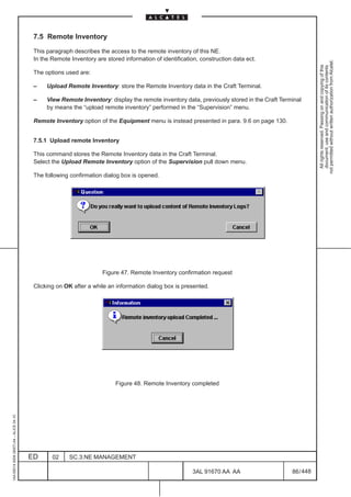 7.5 Remote Inventory

                                          This paragraph describes the access to the remote inventory of this NE.
                                          In the Remote Inventory are stored information of identification, construction data ect.




                                                                                                                                                       not permitted without written authorization from Alcatel.
                                                                                                                                                         All rights reserved. Passing on and copying of this
                                                                                                                                                         document, use and communication of its contents
                                          The options used are:

                                          –    Upload Remote Inventory: store the Remote Inventory data in the Craft Terminal.

                                          –    View Remote Inventory: display the remote inventory data, previously stored in the Craft Terminal
                                               by means the “upload remote inventory” performed in the “Supervision” menu.

                                          Remote Inventory option of the Equipment menu is instead presented in para. 9.6 on page 130.


                                          7.5.1 Upload remote Inventory

                                          This command stores the Remote Inventory data in the Craft Terminal.
                                          Select the Upload Remote Inventory option of the Supervision pull down menu.

                                          The following confirmation dialog box is opened.




                                                                     Figure 47. Remote Inventory confirmation request

                                          Clicking on OK after a while an information dialog box is presented.




                                                                          Figure 48. Remote Inventory completed
1AA 00014 0004 (9007) A4 – ALICE 04.10




                                         ED      02     SC.3:NE MANAGEMENT

                                                                                                         3AL 91670 AA AA                    86 / 448


                                                                                                                      448
 