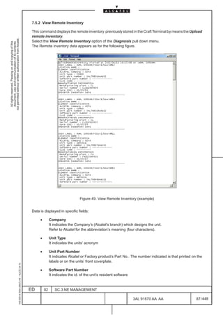 7.5.2 View Remote Inventory

                                                                                               This command displays the remote inventory previously stored in the Craft Terminal by means the Upload
                                                                                               remote inventory.
not permitted without written authorization from Alcatel.




                                                                                               Select the View Remote Inventory option of the Diagnosis pull down menu.
  All rights reserved. Passing on and copying of this
  document, use and communication of its contents




                                                                                               The Remote inventory data appears as for the following figure.




                                                                                                                                 Figure 49. View Remote Inventory (example)


                                                                                               Data is displayed in specific fields:

                                                                                                    •        Company
                                                                                                             It indicates the Company’s (Alcatel’s branch) which designs the unit.
                                                                                                             Refer to Alcatel for the abbreviation’s meaning (four characters).

                                                                                                    •        Unit Type
                                                                                                             It indicates the units’ acronym

                                                                                                    •        Unit Part Number
                                                                                                             It indicates Alcatel or Factory product’s Part No.. The number indicated is that printed on the
                                                                                                             labels or on the units’ front coverplate.
                                                     1AA 00014 0004 (9007) A4 – ALICE 04.10




                                                                                                    •        Software Part Number
                                                                                                             It indicates the id. of the unit’s resident software


                                                                                              ED        02      SC.3:NE MANAGEMENT

                                                                                                                                                                    3AL 91670 AA AA                     87 / 448


                                                                                                                                                                              448
 