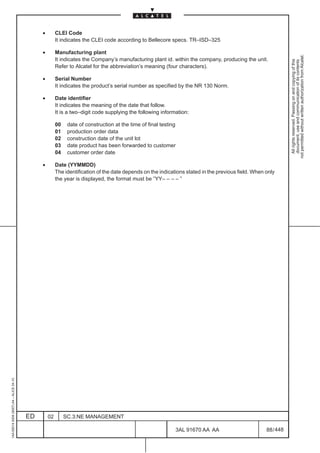 •        CLEI Code
                                                       It indicates the CLEI code according to Bellecore specs. TR–ISD–325

                                              •        Manufacturing plant




                                                                                                                                                               not permitted without written authorization from Alcatel.
                                                       It indicates the Company’s manufacturing plant id. within the company, producing the unit.




                                                                                                                                                                 All rights reserved. Passing on and copying of this
                                                                                                                                                                 document, use and communication of its contents
                                                       Refer to Alcatel for the abbreviation’s meaning (four characters).

                                              •        Serial Number
                                                       It indicates the product’s serial number as specified by the NR 130 Norm.

                                              •        Date identifier
                                                       It indicates the meaning of the date that follow.
                                                       It is a two–digit code supplying the following information:

                                                       00    date of construction at the time of final testing
                                                       01    production order data
                                                       02    construction date of the unit lot
                                                       03    date product has been forwarded to customer
                                                       04    customer order date

                                              •        Date (YYMMDD)
                                                       The identification of the date depends on the indications stated in the previous field. When only
                                                       the year is displayed, the format must be ”YY– – – – ”
1AA 00014 0004 (9007) A4 – ALICE 04.10




                                         ED       02        SC.3:NE MANAGEMENT

                                                                                                             3AL 91670 AA AA                        88 / 448


                                                                                                                          448
 