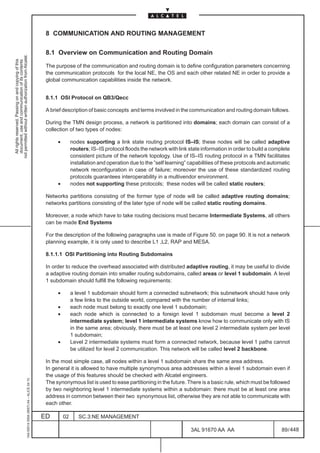 8 COMMUNICATION AND ROUTING MANAGEMENT

                                                                                               8.1 Overview on Communication and Routing Domain
not permitted without written authorization from Alcatel.
  All rights reserved. Passing on and copying of this
  document, use and communication of its contents




                                                                                               The purpose of the communication and routing domain is to define configuration parameters concerning
                                                                                               the communication protocols for the local NE, the OS and each other related NE in order to provide a
                                                                                               global communication capabilities inside the network.


                                                                                               8.1.1 OSI Protocol on QB3/Qecc

                                                                                               A brief description of basic concepts and terms involved in the communication and routing domain follows.

                                                                                               During the TMN design process, a network is partitioned into domains; each domain can consist of a
                                                                                               collection of two types of nodes:

                                                                                                    •        nodes supporting a link state routing protocol IS–IS; these nodes will be called adaptive
                                                                                                             routers; IS–IS protocol floods the network with link state information in order to build a complete
                                                                                                             consistent picture of the network topology. Use of IS–IS routing protocol in a TMN facilitates
                                                                                                             installation and operation due to the ”self learning” capabilities of these protocols and automatic
                                                                                                             network reconfiguration in case of failure; moreover the use of these standardized routing
                                                                                                             protocols guarantees interoperability in a multivendor environment.
                                                                                                    •        nodes not supporting these protocols; these nodes will be called static routers;

                                                                                               Networks partitions consisting of the former type of node will be called adaptive routing domains;
                                                                                               networks partitions consisting of the later type of node will be called static routing domains.

                                                                                               Moreover, a node which have to take routing decisions must became Intermediate Systems, all others
                                                                                               can be made End Systems

                                                                                               For the description of the following paragraphs use is made of Figure 50. on page 90. It is not a network
                                                                                               planning example, it is only used to describe L1 ,L2, RAP and MESA.

                                                                                               8.1.1.1 OSI Partitioning into Routing Subdomains

                                                                                               In order to reduce the overhead associated with distributed adaptive routing, it may be useful to divide
                                                                                               a adaptive routing domain into smaller routing subdomains, called areas or level 1 subdomain. A level
                                                                                               1 subdomain should fulfill the following requirements:

                                                                                                    •        a level 1 subdomain should form a connected subnetwork; this subnetwork should have only
                                                                                                             a few links to the outside world, compared with the number of internal links;
                                                                                                    •        each node must belong to exactly one level 1 subdomain;
                                                                                                    •        each node which is connected to a foreign level 1 subdomain must become a level 2
                                                                                                             intermediate system; level 1 intermediate systems know how to communicate only with IS
                                                                                                             in the same area; obviously, there must be at least one level 2 intermediate system per level
                                                                                                             1 subdomain;
                                                                                                    •        Level 2 intermediate systems must form a connected network, because level 1 paths cannot
                                                                                                             be utilized for level 2 communication. This network will be called level 2 backbone.

                                                                                               In the most simple case, all nodes within a level 1 subdomain share the same area address.
                                                                                               In general it is allowed to have multiple synonymous area addresses within a level 1 subdomain even if
                                                                                               the usage of this features should be checked with Alcatel engineers.
                                                     1AA 00014 0004 (9007) A4 – ALICE 04.10




                                                                                               The synonymous list is used to ease partitioning in the future. There is a basic rule, which must be followed
                                                                                               by two neighboring level 1 intermediate systems within a subdomain: there must be at least one area
                                                                                               address in common between their two synonymous list, otherwise they are not able to communicate with
                                                                                               each other.

                                                                                              ED        02      SC.3:NE MANAGEMENT

                                                                                                                                                                   3AL 91670 AA AA                          89 / 448


                                                                                                                                                                                 448
 