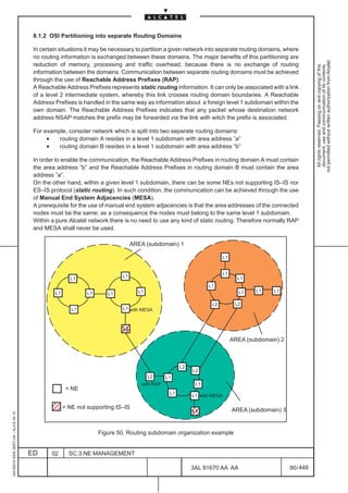 8.1.2 OSI Partitioning into separate Routing Domains

                                          In certain situations it may be necessary to partition a given network into separate routing domains, where
                                          no routing information is exchanged between these domains. The major benefits of this partitioning are




                                                                                                                                                                 not permitted without written authorization from Alcatel.
                                          reduction of memory, processing and traffic overhead, because there is no exchange of routing




                                                                                                                                                                   All rights reserved. Passing on and copying of this
                                                                                                                                                                   document, use and communication of its contents
                                          information between the domains. Communication between separate routing domains must be achieved
                                          through the use of Reachable Address Prefixes (RAP).
                                          A Reachable Address Prefixes represents static routing information. It can only be associated with a link
                                          of a level 2 intermediate system, whereby this link crosses routing domain boundaries. A Reachable
                                          Address Prefixes is handled in the same way as information about a foreign level 1 subdomain within the
                                          own domain. The Reachable Address Prefixes indicates that any packet whose destination network
                                          address NSAP matches the prefix may be forwarded via the link with witch the prefix is associated.

                                          For example, consider network which is split into two separate routing domains:
                                               •   routing domain A resides in a level 1 subdomain with area address ”a”
                                               •   routing domain B resides in a level 1 subdomain with area address ”b”

                                          In order to enable the communication, the Reachable Address Prefixes in routing domain A must contain
                                          the area address ”b” and the Reachable Address Prefixes in routing domain B must contain the area
                                          address ”a”.
                                          On the other hand, within a given level 1 subdomain, there can be some NEs not supporting IS–IS nor
                                          ES–IS protocol (static routing). In such condition, the communication can be achieved through the use
                                          of Manual End System Adjacencies (MESA).
                                          A prerequisite for the use of manual end system adjacencies is that the area addresses of the connected
                                          nodes must be the same; as a consequence the nodes must belong to the same level 1 subdomain.
                                          Within a pure Alcatel network there is no need to use any kind of static routing. Therefore normally RAP
                                          and MESA shall never be used.

                                                                                   AREA (subdomain) 1

                                                                                                                            L1


                                                                                                                            L1
                                                                              L1                                                   L1
                                                         L1
                                                                                                                   L1
                                                  L1                                 L1                                            L1    L1    L1
                                                                L1      L1

                                                                                                                     L2           L2
                                                          L1                  L1 with MESA



                                                                             ÉÉ
                                                                              L2

                                                                             ÉÉ                                                  AREA (subdomain) 2



                                                                                                        L2
                                                                                                             L2
                                                                                          L2      L1
                                                                                       with RAP               L1
                                                        = NE
                                                                                                   L1
                                                                                                             L1 with MESA
                                              ÉÉ
                                              ÉÉ       = NE not supporting IS–IS
                                                                                                             ÉÉ
                                                                                                             L1                  AREA (subdomain) 3
1AA 00014 0004 (9007) A4 – ALICE 04.10




                                                                                                             ÉÉ
                                                                     Figure 50. Routing subdomain organization example


                                         ED      02      SC.3:NE MANAGEMENT

                                                                                                             3AL 91670 AA AA                          90 / 448


                                                                                                                             448
 