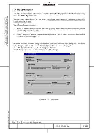 8.4 OS Configuration

                                                                                               Select the Configuration pull down menu. Select the Comm/Routing option and then from the cascading
                                                                                               menu the OS Configuration option.
not permitted without written authorization from Alcatel.
  All rights reserved. Passing on and copying of this
  document, use and communication of its contents




                                                                                               The dialog–box opens (Figure 54. ) and allows to configure the addresses of the Main and Spare OSs
                                                                                               connected to the local NE.

                                                                                               The following fields are present:

                                                                                               –    Main OS Address section contains the same graphical object of the Local Address Section in the
                                                                                                    Local Configuration dialog–box.

                                                                                               –    Spare OS Address section contains the same graphical object of the Local Address Section in the
                                                                                                    Local Configuration dialog–box.



                                                                                               Ok button is used to perform a configuration change of the data contained in the dialog–box and closes
                                                                                               it; the dialog is visible until the end of the operations and a wait cursor is displayed.
                                                                                               Cancel button close the dialog without changes of the data.
                                                                                               Help button provides some useful information about the dialog.




                                                                                                                                    Figure 54. OS Configuration
                                                     1AA 00014 0004 (9007) A4 – ALICE 04.10




                                                                                              ED      02     SC.3:NE MANAGEMENT

                                                                                                                                                           3AL 91670 AA AA                       97 / 448


                                                                                                                                                                        448
 