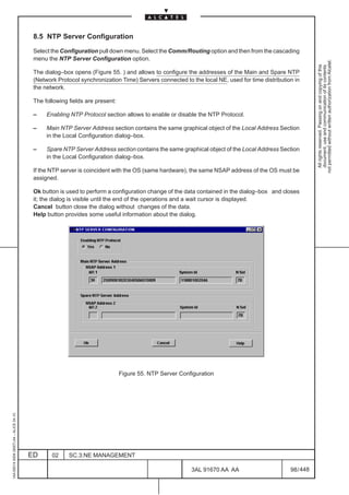 8.5 NTP Server Configuration

                                          Select the Configuration pull down menu. Select the Comm/Routing option and then from the cascading
                                          menu the NTP Server Configuration option.




                                                                                                                                                         not permitted without written authorization from Alcatel.
                                                                                                                                                           All rights reserved. Passing on and copying of this
                                                                                                                                                           document, use and communication of its contents
                                          The dialog–box opens (Figure 55. ) and allows to configure the addresses of the Main and Spare NTP
                                          (Network Protocol synchronization Time) Servers connected to the local NE, used for time distribution in
                                          the network.

                                          The following fields are present:

                                          –    Enabling NTP Protocol section allows to enable or disable the NTP Protocol.

                                          –    Main NTP Server Address section contains the same graphical object of the Local Address Section
                                               in the Local Configuration dialog–box.

                                          –    Spare NTP Server Address section contains the same graphical object of the Local Address Section
                                               in the Local Configuration dialog–box.

                                          If the NTP server is coincident with the OS (same hardware), the same NSAP address of the OS must be
                                          assigned.

                                          Ok button is used to perform a configuration change of the data contained in the dialog–box and closes
                                          it; the dialog is visible until the end of the operations and a wait cursor is displayed.
                                          Cancel button close the dialog without changes of the data.
                                          Help button provides some useful information about the dialog.




                                                                              Figure 55. NTP Server Configuration
1AA 00014 0004 (9007) A4 – ALICE 04.10




                                         ED      02     SC.3:NE MANAGEMENT

                                                                                                        3AL 91670 AA AA                       98 / 448


                                                                                                                     448
 