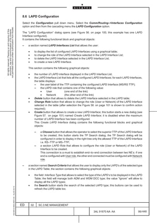 8.6 LAPD Configuration

                                                                                               Select the Configuration pull down menu. Select the Comm/Routing–>Interfaces Configuration
                                                                                               option and then from the cascading menu the LAPD Configuration option.
not permitted without written authorization from Alcatel.
  All rights reserved. Passing on and copying of this
  document, use and communication of its contents




                                                                                               The ”LAPD Configuration” dialog opens (see Figure 56. on page 100, this example has one LAPD
                                                                                               Interface configured).
                                                                                               It contains the following functional block and graphical objects:

                                                                                               –   a section named LAPD Interfaces List that allows the user:

                                                                                                   •        to display the list of configured LAPD Interfaces using a graphical table;
                                                                                                   •        to change the role of the LAPD Interface selected in the LAPD Interface List;
                                                                                                   •        to delete the LAPD Interface selected in the LAPD Interface List;
                                                                                                   •        to create a new LAPD Interface.

                                                                                                   This section contains the following graphical objects:

                                                                                                   •        the number of LAPD interface displayed in the LAPD Interface List;
                                                                                                   •        the LAPD Interface List that lists all the configured LAPD Interfaces; for each LAPD Interfaces,
                                                                                                            the table displays:
                                                                                                            –     the user label of the TTP containing the configured LAPD Interface (MS/RS TTP);
                                                                                                            –     the LAPD role that contains one of the following value:
                                                                                                                  •    User             (one end of the link)
                                                                                                                  •    Network          (the other end of the link)
                                                                                                   •        Delete button that allows to delete the LAPD Interface selected in the LAPD table;
                                                                                                   •        Change Role button that allows to change the role (User or Network) of the LAPD Interface
                                                                                                            selected in the table (after selection the Figure 58. on page 101 is shown to confirm action
                                                                                                            required);
                                                                                                   •        Create button that allows to create a new LAPD Interface; this button starts a new dialog (see
                                                                                                            Figure 57. on page 101) named Create LAPD Interface; it is disabled when the maximum
                                                                                                            number of LAPD Interface has been configured.
                                                                                                            This Create LAPD Interface dialog contains the following functional blocks and graphical
                                                                                                            objects:

                                                                                                            –    a Choose button that allows the operator to select the superior TTP of the LAPD Interface
                                                                                                                 to be created; this button starts the TP Search dialog; the TP Search dialog will be
                                                                                                                 configured in order to display in the right tree only the allowed TTP of the LAPD Interface
                                                                                                                 i.e. RS–TTP or MS–TTP;
                                                                                                            –    a section LAPD Role that allows to configure the role (User or Network) of the LAPD
                                                                                                                 Interface to be created.
                                                                                                                 This connection is a must to establish end–to–end connection between two NE’s: if one
                                                                                                                 end is configured with User role, the other end connected must be configured with Network
                                                                                                                 role.

                                                                                               –   a section named Search Criteria that allows the user to display only the LAPD’s of the selected type
                                                                                                   in the LAPD Table; the section contains the following graphical objects:

                                                                                                   •        the field Interface Type that allows to select the type of the LAPD’s to be displayed in the LAPD
                                                                                                            Table; the field will manage both ADM and WDM DCC type; the value ”Ignore” will allow to
                                                                                                            display all the LAPD types;
                                                                                                   •        the Search button starts the search of the selected LAPD type; this buttons can be used to
                                                     1AA 00014 0004 (9007) A4 – ALICE 04.10




                                                                                                            refresh the LAPD table too.




                                                                                              ED       02       SC.3:NE MANAGEMENT

                                                                                                                                                                 3AL 91670 AA AA                         99 / 448


                                                                                                                                                                               448
 