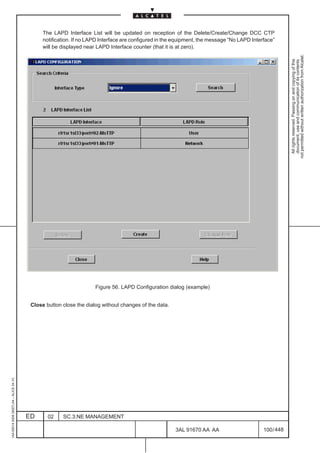 The LAPD Interface List will be updated on reception of the Delete/Create/Change DCC CTP
                                               notification. If no LAPD Interface are configured in the equipment, the message ”No LAPD Interface”
                                               will be displayed near LAPD Interface counter (that it is at zero).




                                                                                                                                                         not permitted without written authorization from Alcatel.
                                                                                                                                                           All rights reserved. Passing on and copying of this
                                                                                                                                                           document, use and communication of its contents
                                                                     Figure 56. LAPD Configuration dialog (example)


                                          Close button close the dialog without changes of the data.
1AA 00014 0004 (9007) A4 – ALICE 04.10




                                         ED      02    SC.3:NE MANAGEMENT

                                                                                                       3AL 91670 AA AA                       100 / 448


                                                                                                                     448
 