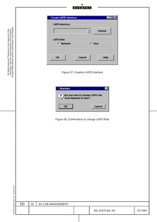 All rights reserved. Passing on and copying of this
                                                                                                document, use and communication of its contents
                                                                                              not permitted without written authorization from Alcatel.
      1AA 00014 0004 (9007) A4 – ALICE 04.10




                           ED
                           02
                           SC.3:NE MANAGEMENT
                                                                                                  Figure 57. Creation LAPD Interface




                                                Figure 58. Confirmation to change LAPD Role




448
         3AL 91670 AA AA
         101 / 448
 