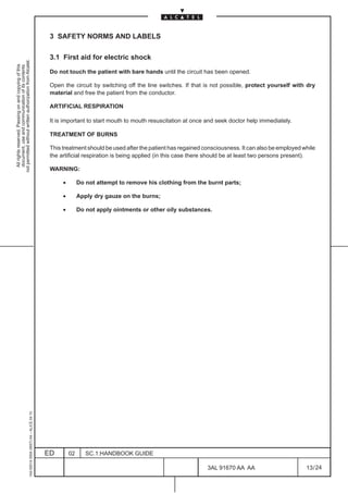 3 SAFETY NORMS AND LABELS

                                                                                               3.1 First aid for electric shock
not permitted without written authorization from Alcatel.
  All rights reserved. Passing on and copying of this
  document, use and communication of its contents




                                                                                               Do not touch the patient with bare hands until the circuit has been opened.

                                                                                               Open the circuit by switching off the line switches. If that is not possible, protect yourself with dry
                                                                                               material and free the patient from the conductor.

                                                                                               ARTIFICIAL RESPIRATION

                                                                                               It is important to start mouth to mouth resuscitation at once and seek doctor help immediately.

                                                                                               TREATMENT OF BURNS

                                                                                               This treatment should be used after the patient has regained consciousness. It can also be employed while
                                                                                               the artificial respiration is being applied (in this case there should be at least two persons present).

                                                                                               WARNING:

                                                                                                    •        Do not attempt to remove his clothing from the burnt parts;

                                                                                                    •        Apply dry gauze on the burns;

                                                                                                    •        Do not apply ointments or other oily substances.
                                                     1AA 00014 0004 (9007) A4 – ALICE 04.10




                                                                                              ED        02      SC.1:HANDBOOK GUIDE

                                                                                                                                                             3AL 91670 AA AA                        13 / 24


                                                                                                                                                                           24
 