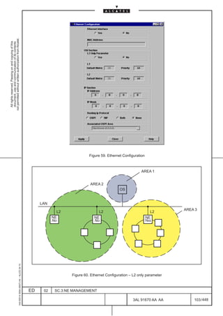 All rights reserved. Passing on and copying of this
                                                                                                                                                                                           document, use and communication of its contents
                                                                                                                                                                                         not permitted without written authorization from Alcatel.
      1AA 00014 0004 (9007) A4 – ALICE 04.10




                           ED
                                                                                                                        LAN




                           02
                                                                                                        No
                                                                                                        NE
                                                                                                          L2




                           SC.3:NE MANAGEMENT
                                                                                                        No
                                                                                                        NE
                                                                                                              L2
                                                                                                                                   AREA 2
                                                                                                                              OS
                                                                                                                                                     Figure 59. Ethernet Configuration




                                                                                                        NE
                                                                                                        Yes
                                                                                                              L2
                                                                                                                                            AREA 1




448
                                                Figure 60. Ethernet Configuration – L2 only parameter




         3AL 91670 AA AA
                                                                                                               AREA 3




         103 / 448
 
