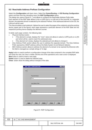 8.8 Reachable Address Prefixes Configuration

                                          Select the Configuration pull down menu. Select the Comm/Routing –> OSI Routing Configuration
                                          option and then from the cascading menu the RAP Configuration option.




                                                                                                                                                              not permitted without written authorization from Alcatel.
                                          The dialog–box opens (Figure 61. ) and allows to configure the Reachable Address Prefix table.




                                                                                                                                                                All rights reserved. Passing on and copying of this
                                                                                                                                                                document, use and communication of its contents
                                          Each element of the RAP table allows to link a LAPD port or a LAN port of the local NE to a separate
                                          domain; the separate domain is selected by the address Prefixes. If the addressed element is the OS, the
                                          LAN port will be used.
                                          The view simulates a real notebook; it allows the user to select the pages of the notebook using the pointing
                                          device (upper part of the figure); each page represents a particular element of the RAP table and the
                                          respective pointing device displays the element counter.

                                          In detail, each page contains the following data:
                                          –    Physical Interface button
                                               •      if the element is empty, displays the ”none” value and allows to select a LAPD ports or a LAN
                                                      port which will be used to reach the addressed area.
                                               •      if the element isn’t empty, displays the selected port and allows to change it.
                                          –    Area Address Prefix section allows the user to address the separate domain. The Area Address
                                               Prefix represents a NSAP address without the fields System Id and Network Selector.
                                          –    MAC Address section allows to address the element of a domain to be reached the Ethernet LAN;
                                               the field is managed as a simple strings of 12 digit.

                                          Apply button is used to perform a configuration change of the data contained in the complete RAP table
                                          and close the view; the view is visible until the end of the operations and a wait cursor is displayed.
                                          New button is used to insert a new page.
                                          Delete button is used to delete the selected page.
                                          Close button close the dialog without changes of the data.
1AA 00014 0004 (9007) A4 – ALICE 04.10




                                                                                Figure 61. RAP Configuration




                                         ED      02     SC.3:NE MANAGEMENT

                                                                                                          3AL 91670 AA AA                         104 / 448


                                                                                                                        448
 