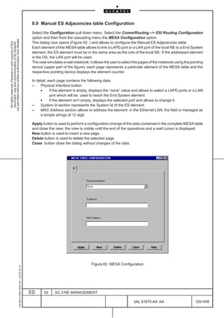 8.9 Manual ES Adjacencies table Configuration

                                                                                               Select the Configuration pull down menu. Select the Comm/Routing –> OSI Routing Configuration
                                                                                               option and then from the cascading menu the MESA Configuration option.
not permitted without written authorization from Alcatel.




                                                                                               The dialog–box opens (Figure 62. ) and allows to configure the Manual ES Adjacencies table.
  All rights reserved. Passing on and copying of this
  document, use and communication of its contents




                                                                                               Each element of the MESA table allows to link a LAPD port or a LAN port of the local NE to a End System
                                                                                               element; the ES element must be in the same area as the one of the local NE. If the addressed element
                                                                                               is the OS, the LAN port will be used.
                                                                                               The view simulates a real notebook; it allows the user to select the pages of the notebook using the pointing
                                                                                               device (upper part of the figure); each page represents a particular element of the MESA table and the
                                                                                               respective pointing device displays the element counter.

                                                                                               In detail, each page contains the following data:
                                                                                               –    Physical Interface button
                                                                                                    •      if the element is empty, displays the ”none” value and allows to select a LAPD ports or a LAN
                                                                                                           port which will be used to reach the End System element.
                                                                                                    •      if the element isn’t empty, displays the selected port and allows to change it.
                                                                                               –    System Id section represents the System Id of the ES element.
                                                                                               –    MAC Address section allows to address the element in the Ethernet LAN; the field is managed as
                                                                                                    a simple strings of 12 digit.

                                                                                               Apply button is used to perform a configuration change of the data contained in the complete MESA table
                                                                                               and close the view; the view is visible until the end of the operations and a wait cursor is displayed.
                                                                                               New button is used to insert a new page.
                                                                                               Delete button is used to delete the selected page.
                                                                                               Close button close the dialog without changes of the data.




                                                                                                                                    Figure 62. MESA Configuration
                                                     1AA 00014 0004 (9007) A4 – ALICE 04.10




                                                                                              ED      02     SC.3:NE MANAGEMENT

                                                                                                                                                               3AL 91670 AA AA                         105 / 448


                                                                                                                                                                             448
 