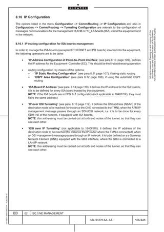 8.10 IP Configuration

                                          The options listed in the menu Configuration –> Comm/Routing –> IP Configuration and also in
                                          Configuration –> Comm/Routing –> Tunneling Configuration are relevant to the configuration of




                                                                                                                                                             not permitted without written authorization from Alcatel.
                                          messages communications for the management of ATM or PR_EA boards (ISA) inside the equipment and




                                                                                                                                                               All rights reserved. Passing on and copying of this
                                                                                                                                                               document, use and communication of its contents
                                          in the network.


                                          8.10.1 IP routing configuration for ISA boards management

                                          In order to manage the ISA boards (excepted ETHERNET and PR boards) inserted into the equipment,
                                          the following operations are to be done:

                                              •        “IP Address Configuration of Point–to–Point Interface” (see para 8.13 page 109), defines
                                                       the IP address for the Equipment–Controller (EC). This should be the first addressing operation

                                              •        routing configuration, by means of the options:
                                                       –     “IP Static Routing Configuration” (see para 8.11 page 107), if using static routing
                                                       –     “OSPF Area Configuration” (see para 8.12 page 108), if using the automatic OSPF
                                                             routing

                                              •        “ISA Board IP Address” (see para. 8.14 page 110), it defines the IP address for the ISA boards;
                                                       it is to be defined for every ISA board hosted by the equipment.
                                                       NOTE: if the ISA boards are in EPS 1+1 configuration (not applicable to 1640FOX), they must
                                                       have the same address)

                                              •        “IP over OSI Tunneling” (see para. 8.16 page 112), it defines the OSI address (NSAP) of the
                                                       destination node to be reached (for instance the GNE connected to the TMN), when the ATM/IP
                                                       management message passes through an SDH/OSI network; i.e. it is to be done for every
                                                       SDH–NE of the network, if equipped with ISA boards.
                                                       NOTE: this addressing must be carried out at both end nodes of the tunnel, so that they can
                                                       see each other.

                                              •        “OSI over IP Tunneling” (not applicable to 1640FOX), it defines the IP address of the
                                                       destination node to be reached (for instance the IP router where the TMN is connected), when
                                                       an OSI management message passes through an IP network. It is to be defined on a a Gateway
                                                       Network Element (GNE) equipped with the QB3 interface, where the QB3 is connected to a
                                                       LAN/IP network.
                                                       NOTE: this addressing must be carried out at both end nodes of the tunnel, so that they can
                                                       see each other.
1AA 00014 0004 (9007) A4 – ALICE 04.10




                                         ED       02      SC.3:NE MANAGEMENT

                                                                                                           3AL 91670 AA AA                       106 / 448


                                                                                                                        448
 