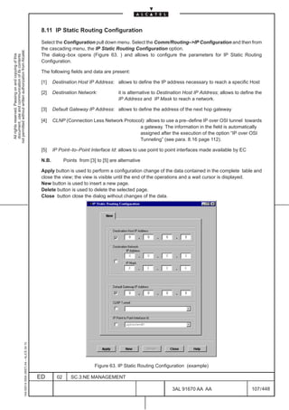 8.11 IP Static Routing Configuration

                                                                                               Select the Configuration pull down menu. Select the Comm/Routing–>IP Configuration and then from
                                                                                               the cascading menu, the IP Static Routing Configuration option.
not permitted without written authorization from Alcatel.




                                                                                               The dialog–box opens (Figure 63. ) and allows to configure the parameters for IP Static Routing
  All rights reserved. Passing on and copying of this
  document, use and communication of its contents




                                                                                               Configuration.

                                                                                               The following fields and data are present:

                                                                                               [1]    Destination Host IP Address: allows to define the IP address necessary to reach a specific Host

                                                                                               [2]    Destination Network:              it is alternative to Destination Host IP Address; allows to define the
                                                                                                                                        IP Address and IP Mask to reach a network.

                                                                                               [3]    Default Gateway IP Address: allows to define the address of the next hop gateway

                                                                                               [4]    CLNP (Connection Less Network Protocol): allows to use a pre–define IP over OSI tunnel towards
                                                                                                                                           a gateway. The information in the field is automatically
                                                                                                                                           assigned after the execution of the option “IP over OSI
                                                                                                                                           Tunneling” (see para. 8.16 page 112).

                                                                                               [5]    IP Point–to–Point Interface Id: allows to use point to point interfaces made available by EC

                                                                                               N.B.          Points from [3] to [5] are alternative

                                                                                               Apply button is used to perform a configuration change of the data contained in the complete table and
                                                                                               close the view; the view is visible until the end of the operations and a wait cursor is displayed.
                                                                                               New button is used to insert a new page.
                                                                                               Delete button is used to delete the selected page.
                                                                                               Close button close the dialog without changes of the data.
                                                     1AA 00014 0004 (9007) A4 – ALICE 04.10




                                                                                                                            Figure 63. IP Static Routing Configuration (example)

                                                                                              ED        02      SC.3:NE MANAGEMENT

                                                                                                                                                                  3AL 91670 AA AA                        107 / 448


                                                                                                                                                                                448
 