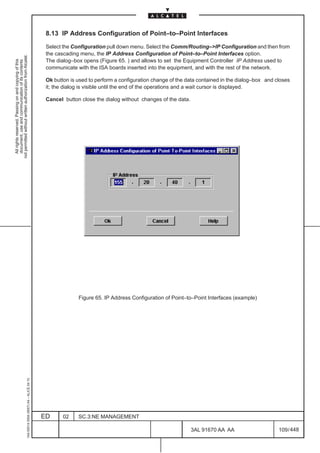 8.13 IP Address Configuration of Point–to–Point Interfaces

                                                                                               Select the Configuration pull down menu. Select the Comm/Routing–>IP Configuration and then from
                                                                                               the cascading menu, the IP Address Configuration of Point–to–Point Interfaces option.
not permitted without written authorization from Alcatel.




                                                                                               The dialog–box opens (Figure 65. ) and allows to set the Equipment Controller IP Address used to
  All rights reserved. Passing on and copying of this
  document, use and communication of its contents




                                                                                               communicate with the ISA boards inserted into the equipment, and with the rest of the network.

                                                                                               Ok button is used to perform a configuration change of the data contained in the dialog–box and closes
                                                                                               it; the dialog is visible until the end of the operations and a wait cursor is displayed.

                                                                                               Cancel button close the dialog without changes of the data.




                                                                                                            Figure 65. IP Address Configuration of Point–to–Point Interfaces (example)
                                                     1AA 00014 0004 (9007) A4 – ALICE 04.10




                                                                                              ED      02    SC.3:NE MANAGEMENT

                                                                                                                                                             3AL 91670 AA AA                    109 / 448


                                                                                                                                                                        448
 