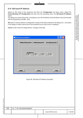 8.14 ISA board IP Address

                                          Select an ISA board of the equipment and then the Configuration pull down menu. Select the
                                          Comm/Routing–>IP Configuration and then from the cascading menu, the ISA Board IP Address




                                                                                                                                                       not permitted without written authorization from Alcatel.
                                          option.




                                                                                                                                                         All rights reserved. Passing on and copying of this
                                                                                                                                                         document, use and communication of its contents
                                          The dialog–box opens (Figure 66. ) and allows to set the IP Address of the ISA Board that communicate
                                          with the Equipment Controller (EC).

                                          Ok button is used to perform a configuration change of the data contained in the dialog–box and closes
                                          it; the dialog is visible until the end of the operations and a wait cursor is displayed.

                                          Cancel button close the dialog without changes of the data.




                                                                       Figure 66. ISA Board IP Address (example)
1AA 00014 0004 (9007) A4 – ALICE 04.10




                                         ED      02    SC.3:NE MANAGEMENT

                                                                                                        3AL 91670 AA AA                    110 / 448


                                                                                                                   448
 