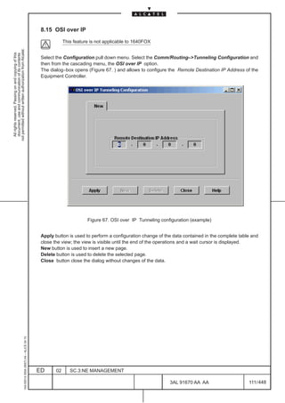 8.15 OSI over IP

                                                                                                           This feature is not applicable to 1640FOX
not permitted without written authorization from Alcatel.
  All rights reserved. Passing on and copying of this
  document, use and communication of its contents




                                                                                               Select the Configuration pull down menu. Select the Comm/Routing–>Tunneling Configuration and
                                                                                               then from the cascading menu, the OSI over IP option.
                                                                                               The dialog–box opens (Figure 67. ) and allows to configure the Remote Destination IP Address of the
                                                                                               Equipment Controller.




                                                                                                                      Figure 67. OSI over IP Tunneling configuration (example)


                                                                                               Apply button is used to perform a configuration change of the data contained in the complete table and
                                                                                               close the view; the view is visible until the end of the operations and a wait cursor is displayed.
                                                                                               New button is used to insert a new page.
                                                                                               Delete button is used to delete the selected page.
                                                                                               Close button close the dialog without changes of the data.
                                                     1AA 00014 0004 (9007) A4 – ALICE 04.10




                                                                                              ED      02      SC.3:NE MANAGEMENT

                                                                                                                                                           3AL 91670 AA AA                      111 / 448


                                                                                                                                                                        448
 