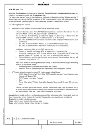 8.16 IP over OSI

                                          Select the Configuration pull down menu. Select the Comm/Routing–>Tunneling Configuration and
                                          then from the cascading menu, the IP over OSI option.




                                                                                                                                                               not permitted without written authorization from Alcatel.
                                          The dialog–box opens (Figure 68. ) and allows to configure the Destination NSAP Address and the IP




                                                                                                                                                                 All rights reserved. Passing on and copying of this
                                                                                                                                                                 document, use and communication of its contents
                                          Routing Type; i.e. it permits the TMN to reach the ATM/IP boards inserted into the SDH/OSI network . More
                                          tunneling channels may be created, in these cases new pages are created by the system.

                                          The following fields are present:

                                          –    Destination NSAP Address:(OSI address of the NE ending the tunnel)

                                                      a Network Service Access Point (NSAP) Address identifies a location in the network. The first
                                                      field of the NSAP address, AFI, determines the NSAP format.
                                                      The AFI filed is 2 characters long (2 exadecimal digits) and, depending on the its value, the
                                                      length of NSAP address is variable from 16 characters to 40 characters:
                                                      –     the value of AFI 49 identifies the local format of variable length (from 16 characters to 40
                                                            characters).
                                                      –     the value of AFI 39 identifies the ISO–DCC format of 40 characters long.
                                                      –     the value of AFI 47 identifies the GOSIP–V2 format of 40 characters long.

                                                      In all cases the last two fields of the NSAP address are:
                                                      –      System Id: uniquely identifies a NE in an area and is 12 characters long
                                                             It might be the equipment MAC Ethernet address, level 2, inserted in the NE (check the
                                                             value in the para. 8.7 on page 102 ) or it might be selected by the operator.
                                                      –      Network Selector: provides the distinction among users of the network service and is 2
                                                             characters long (value is “1d”).

                                                      In the view, the NSAP is managed as simple strings of characters without any pre–formatting
                                                      because of the variable format:
                                                      –     a first string of two characters that identifies the AFI field
                                                      –     a second string of variable length that identifies the remaining NSAP address

                                          –    IP Routing:allows to choose the type of IP routing supported as follows;
                                                    –    OSPF (Open Shortest Path First) , if the “OSPF Area Configuration” option has been used
                                                         (see para 8.12 page 108)
                                                    –    RIP (Routing Information Protocol)
                                                    –    Both
                                                    –    None, if the option “IP Static Routing Configuration” (see para 8.11 page 107) has been
                                                         used

                                                      If “OSPF” or “Both” options are selected, also the “Associated OSPF Area” must be set (it is to
                                                      be chosen among the presented options); in this case the information field is automatically filled
                                                      with the addresses set in the “OSPF Area Configuration” application.

                                          Apply button is used to perform a configuration change of the data contained in the complete table and
                                          close the view; the view is visible until the end of the operations and a wait cursor is displayed.
                                          New button is used to insert a new page.
                                          Delete button is used to delete the selected page.
                                          Close button close the dialog without changes of the data.
1AA 00014 0004 (9007) A4 – ALICE 04.10




                                         ED      02      SC.3:NE MANAGEMENT

                                                                                                           3AL 91670 AA AA                         112 / 448


                                                                                                                         448
 