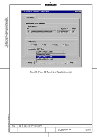 All rights reserved. Passing on and copying of this
                                                                                                             document, use and communication of its contents
                                                                                                           not permitted without written authorization from Alcatel.
      1AA 00014 0004 (9007) A4 – ALICE 04.10




                           ED
                           02
                           SC.3:NE MANAGEMENT




448
         3AL 91670 AA AA
                                                Figure 68. IP over OSI Tunneling configuration (example)




         113 / 448
 
