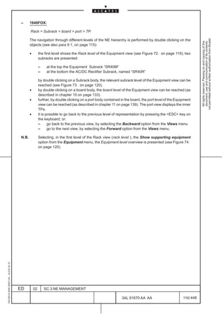 –      1640FOX:

                                                 Rack > Subrack > board > port > TP.




                                                                                                                                                                   not permitted without written authorization from Alcatel.
                                                 The navigation through different levels of the NE hierarchy is performed by double clicking on the




                                                                                                                                                                     All rights reserved. Passing on and copying of this
                                                                                                                                                                     document, use and communication of its contents
                                                 objects (see also para 9.1, on page 115):

                                                 •        the first level shows the Rack level of the Equipment view (see Figure 72. on page 119); two
                                                          subracks are presented:

                                                          –    at the top the Equipment Subrack “SR40M”
                                                          –    at the bottom the AC/DC Rectifier Subrack, named “SR40R”

                                                          by double clicking on a Subrack body, the relevant subrack level of the Equipment view can be
                                                          reached (see Figure 73. on page 120).
                                                 •        by double clicking on a board body, the board level of the Equipment view can be reached (as
                                                          described in chapter 10 on page 133).
                                                 •        further, by double clicking on a port body contained in the board, the port level of the Equipment
                                                          view can be reached (as described in chapter 11 on page 139). The port view displays the inner
                                                          TPs.
                                                 •        it is possible to go back to the previous level of representation by pressing the <ESC> key on
                                                          the keyboard; or:
                                                          –      go back to the previous view, by selecting the Backward option from the Views menu
                                                          –      go to the next view, by selecting the Forward option from the Views menu.

                                          N.B.            Selecting, in the first level of the Rack view (rack level ), the Show supporting equipment
                                                          option from the Equipment menu, the Equipment level overview is presented (see Figure 74.
                                                          on page 120).
1AA 00014 0004 (9007) A4 – ALICE 04.10




                                         ED          02       SC.3:NE MANAGEMENT

                                                                                                               3AL 91670 AA AA                         116 / 448


                                                                                                                             448
 