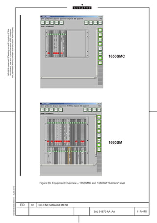 All rights reserved. Passing on and copying of this
                                                                                                                                      document, use and communication of its contents
                                                                                                                                    not permitted without written authorization from Alcatel.
      1AA 00014 0004 (9007) A4 – ALICE 04.10




                           ED
                           02
                           SC.3:NE MANAGEMENT
                                                                                                                              LCA
                                                                                                                                                                             LCA




448
         3AL 91670 AA AA
                                                                                                                     1660SM
                                                                                                                                                         1650SMC




                                                Figure 69. Equipment Overview – 1650SMC and 1660SM “Subrack“ level




         117 / 448
 