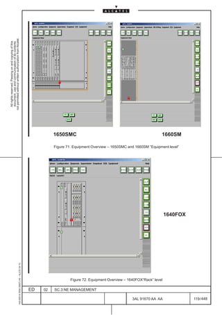 not permitted without written authorization from Alcatel.
  All rights reserved. Passing on and copying of this
  document, use and communication of its contents




                                                                                                                                                                                  LCA
                                                                                                                                     LCA




                                                                                                        1650SMC                                                       1660SM

                                                                                                        Figure 71. Equipment Overview – 1650SMC and 1660SM “Equipment level”




                                                                                                                                                          LCA




                                                                                                                                                                       1640FOX
                                                     1AA 00014 0004 (9007) A4 – ALICE 04.10




                                                                                                                 Figure 72. Equipment Overview – 1640FOX“Rack” level

                                                                                              ED   02   SC.3:NE MANAGEMENT

                                                                                                                                                   3AL 91670 AA AA               119 / 448


                                                                                                                                                                448
 