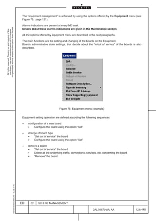 The “equipment management” is achieved by using the options offered by the Equipment menu (see
                                                                                               Figure 75. page 121).

                                                                                               Alarms indications are present at every NE level.
not permitted without written authorization from Alcatel.




                                                                                               Details about these alarms indications are given in the Maintenance section.
  All rights reserved. Passing on and copying of this
  document, use and communication of its contents




                                                                                               All the options offered by equipment menu are described in the next paragraphs.

                                                                                               The main functions are the setting and changing of the boards on the Equipment.
                                                                                               Boards administrative state settings, that decide about the “in/out of service” of the boards is also
                                                                                               described.




                                                                                                                               Figure 75. Equipment menu (example)


                                                                                               Equipment setting operation are defined according the following sequences:

                                                                                               –    configuration of a new board
                                                                                                    •    Configure the board using the option “Set”

                                                                                               –    change of board type
                                                                                                    •   “Set out of service” the board
                                                                                                    •   Configure the board using the option “Set”

                                                                                               –    remove a board
                                                                                                    •   “Set out of service” the board
                                                                                                    •   Delete all the underlying traffic, connections, services, etc. concerning the board
                                                                                                    •   “Remove” the board.
                                                     1AA 00014 0004 (9007) A4 – ALICE 04.10




                                                                                              ED      02    SC.3:NE MANAGEMENT

                                                                                                                                                             3AL 91670 AA AA                   121 / 448


                                                                                                                                                                          448
 
