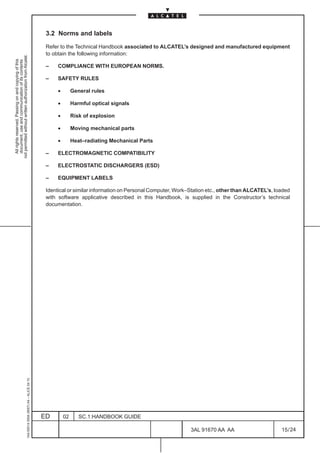 3.2 Norms and labels

                                                                                               Refer to the Technical Handbook associated to ALCATEL’s designed and manufactured equipment
                                                                                               to obtain the following information:
not permitted without written authorization from Alcatel.
  All rights reserved. Passing on and copying of this
  document, use and communication of its contents




                                                                                               –    COMPLIANCE WITH EUROPEAN NORMS.

                                                                                               –    SAFETY RULES

                                                                                                    •        General rules

                                                                                                    •        Harmful optical signals

                                                                                                    •        Risk of explosion

                                                                                                    •        Moving mechanical parts

                                                                                                    •        Heat–radiating Mechanical Parts

                                                                                               –    ELECTROMAGNETIC COMPATIBILITY

                                                                                               –    ELECTROSTATIC DISCHARGERS (ESD)

                                                                                               –    EQUIPMENT LABELS

                                                                                               Identical or similar information on Personal Computer, Work–Station etc., other than ALCATEL’s, loaded
                                                                                               with software applicative described in this Handbook, is supplied in the Constructor’s technical
                                                                                               documentation.
                                                     1AA 00014 0004 (9007) A4 – ALICE 04.10




                                                                                              ED        02      SC.1:HANDBOOK GUIDE

                                                                                                                                                           3AL 91670 AA AA                       15 / 24


                                                                                                                                                                        24
 