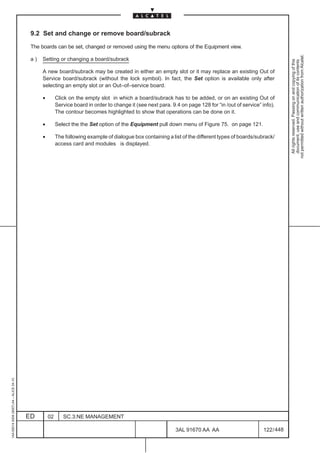 9.2 Set and change or remove board/subrack

                                          The boards can be set, changed or removed using the menu options of the Equipment view.




                                                                                                                                                                 not permitted without written authorization from Alcatel.
                                          a)   Setting or changing a board/subrack




                                                                                                                                                                   All rights reserved. Passing on and copying of this
                                                                                                                                                                   document, use and communication of its contents
                                               A new board/subrack may be created in either an empty slot or it may replace an existing Out of
                                               Service board/subrack (without the lock symbol). In fact, the Set option is available only after
                                               selecting an empty slot or an Out–of–service board.

                                               •        Click on the empty slot in which a board/subrack has to be added, or on an existing Out of
                                                        Service board in order to change it (see next para. 9.4 on page 128 for “in /out of service” info).
                                                        The contour becomes highlighted to show that operations can be done on it.

                                               •        Select the the Set option of the Equipment pull down menu of Figure 75. on page 121.

                                               •        The following example of dialogue box containing a list of the different types of boards/subrack/
                                                        access card and modules is displayed.
1AA 00014 0004 (9007) A4 – ALICE 04.10




                                         ED        02      SC.3:NE MANAGEMENT

                                                                                                              3AL 91670 AA AA                        122 / 448


                                                                                                                            448
 