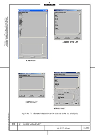All rights reserved. Passing on and copying of this
                                                                                                                                                                                  document, use and communication of its contents
                                                                                                                                                                                not permitted without written authorization from Alcatel.
      1AA 00014 0004 (9007) A4 – ALICE 04.10




                           ED
                           02
                                                                                                                                                                  BOARDS LIST




                                                                                                                                                   SUBRACK LIST




                           SC.3:NE MANAGEMENT
                                                                                                                                    MODULES LIST




448
         3AL 91670 AA AA
                                                Figure 76. The list of different boards/subrack relative to an NE slot (examples)
                                                                                                                                                                                       ACCESS CARD LIST




         123 / 448
 