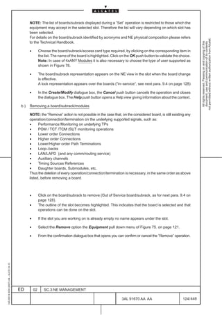 NOTE: The list of boards/subrack displayed during a ”Set” operation is restricted to those which the
                                               equipment may accept in the selected slot. Therefore the list will vary depending on which slot has
                                               been selected.
                                               For details on the board/subrack identified by acronyms and NE physical composition please refers




                                                                                                                                                                 not permitted without written authorization from Alcatel.
                                               to the Technical Handbook.




                                                                                                                                                                   All rights reserved. Passing on and copying of this
                                                                                                                                                                   document, use and communication of its contents
                                               •        Choose the board/subrack/access card type required, by clicking on the corresponding item in
                                                        the list. The name of the board is highlighted. Click on the OK push button to validate the choice.
                                                        Note: In case of 4xANY Modules it is also necessary to choose the type of user supported as
                                                        shown in Figure 76.

                                               •        The board/subrack representation appears on the NE view in the slot when the board change
                                                        is effective.
                                                        A lock representation appears over the boards (”in–service”, see next para. 9.4 on page 128)

                                               •        In the Create/Modify dialogue box, the Cancel push button cancels the operation and closes
                                                        the dialogue box. The Help push button opens a Help view giving information about the context.

                                          b)   Removing a board/subrack/modules

                                               NOTE: the “Remove” action is not possible in the case that, on the considered board, is still existing any
                                               operation/connection/termination on the underlying supported signals, such as:
                                               •     Performance Monitoring on underlying TPs
                                               •     POM / TCT /TCM /SUT monitoring operations
                                               •     Lower order Connections
                                               •     Higher order Connections
                                               •     Lower/Higher order Path Terminations
                                               •     Loop–backs
                                               •     LAN/LAPD (and any comm/routing service)
                                               •     Auxiliary channels
                                               •     Timing Sources References
                                               •     Daughter boards, Submodules, etc.
                                               Thus the deletion of every operation/connection/termination is necessary, in the same order as above
                                               listed, before removing a board.



                                               •        Click on the board/subrack to remove (Out of Service board/subrack, as for next para. 9.4 on
                                                        page 128).
                                               •        The outline of the slot becomes highlighted. This indicates that the board is selected and that
                                                        operations can be done on the slot.

                                               •        If the slot you are working on is already empty no name appears under the slot.

                                               •        Select the Remove option the Equipment pull down menu of Figure 75. on page 121.

                                               •        From the confirmation dialogue box that opens you can confirm or cancel the ”Remove” operation.
1AA 00014 0004 (9007) A4 – ALICE 04.10




                                         ED        02      SC.3:NE MANAGEMENT

                                                                                                              3AL 91670 AA AA                        124 / 448


                                                                                                                            448
 