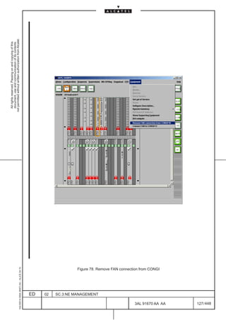 All rights reserved. Passing on and copying of this
                                                                                                document, use and communication of its contents
                                                                                              not permitted without written authorization from Alcatel.
      1AA 00014 0004 (9007) A4 – ALICE 04.10




                           ED
                           02
                           SC.3:NE MANAGEMENT
                                                Figure 78. Remove FAN connection from CONGI




448
         3AL 91670 AA AA
                                                                                              LCA




         127 / 448
 