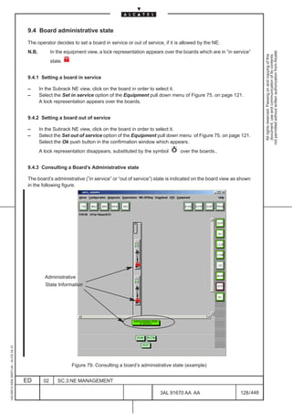 9.4 Board administrative state

                                          The operator decides to set a board in service or out of service, if it is allowed by the NE.




                                                                                                                                                             not permitted without written authorization from Alcatel.
                                          N.B.          In the equipment view, a lock representation appears over the boards which are in ”in service”




                                                                                                                                                               All rights reserved. Passing on and copying of this
                                                                                                                                                               document, use and communication of its contents
                                                        state.


                                          9.4.1 Setting a board in service

                                          –      In the Subrack NE view, click on the board in order to select it.
                                          –      Select the Set in service option of the Equipment pull down menu of Figure 75. on page 121.
                                                 A lock representation appears over the boards.


                                          9.4.2 Setting a board out of service

                                          –      In the Subrack NE view, click on the board in order to select it.
                                          –      Select the Set out of service option of the Equipment pull down menu of Figure 75. on page 121.
                                                 Select the Ok push button in the confirmation window which appears.
                                                 A lock representation disappears, substituted by the symbol         over the boards..


                                          9.4.3 Consulting a Board’s Administrative state

                                          The board’s administrative (”in service” or “out of service”) state is indicated on the board view as shown
                                          in the following figure.




                                                                                                                                         LCA




                                                   Administrative
                                                   State Information
1AA 00014 0004 (9007) A4 – ALICE 04.10




                                                                  Figure 79. Consulting a board’s administrative state (example)


                                         ED        02      SC.3:NE MANAGEMENT

                                                                                                           3AL 91670 AA AA                       128 / 448


                                                                                                                         448
 
