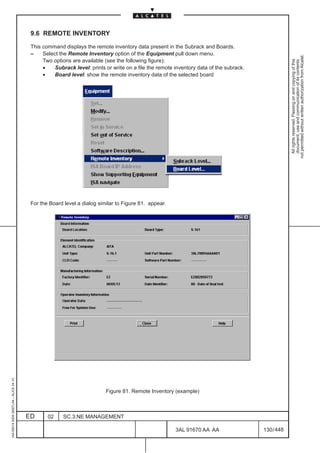 9.6 REMOTE INVENTORY

                                          This command displays the remote inventory data present in the Subrack and Boards.
                                          –    Select the Remote Inventory option of the Equipment pull down menu.




                                                                                                                                                     not permitted without written authorization from Alcatel.
                                               Two options are available (see the following figure):




                                                                                                                                                       All rights reserved. Passing on and copying of this
                                                                                                                                                       document, use and communication of its contents
                                               •    Subrack level: prints or write on a file the remote inventory data of the subrack.
                                               •    Board level: show the remote inventory data of the selected board




                                          For the Board level a dialog similar to Figure 81. appear.
1AA 00014 0004 (9007) A4 – ALICE 04.10




                                                                          Figure 81. Remote Inventory (example)



                                         ED      02     SC.3:NE MANAGEMENT

                                                                                                        3AL 91670 AA AA                  130 / 448


                                                                                                                      448
 