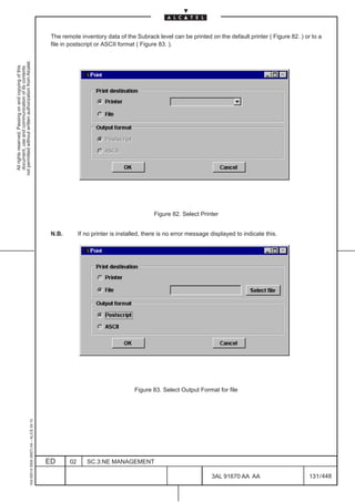 The remote inventory data of the Subrack level can be printed on the default printer ( Figure 82. ) or to a
                                                                                               file in postscript or ASCII format ( Figure 83. ).
not permitted without written authorization from Alcatel.
  All rights reserved. Passing on and copying of this
  document, use and communication of its contents




                                                                                                                                         Figure 82. Select Printer


                                                                                               N.B.        If no printer is installed, there is no error message displayed to indicate this.




                                                                                                                                  Figure 83. Select Output Format for file
                                                     1AA 00014 0004 (9007) A4 – ALICE 04.10




                                                                                              ED      02      SC.3:NE MANAGEMENT

                                                                                                                                                                 3AL 91670 AA AA                     131 / 448


                                                                                                                                                                               448
 