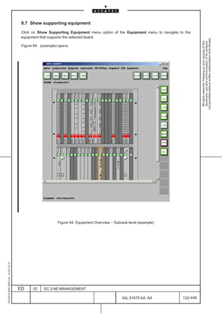 9.7 Show supporting equipment

                                          Click on Show Supporting Equipment menu option of the Equipment menu to navigate to the
                                          equipment that supports the selected board.




                                                                                                                                          not permitted without written authorization from Alcatel.
                                                                                                                                            All rights reserved. Passing on and copying of this
                                                                                                                                            document, use and communication of its contents
                                          Figure 84. (example) opens.




                                                                                                                        LCA




                                                              Figure 84. Equipment Overview – Subrack level (example)
1AA 00014 0004 (9007) A4 – ALICE 04.10




                                         ED     02    SC.3:NE MANAGEMENT

                                                                                                  3AL 91670 AA AA             132 / 448


                                                                                                               448
 