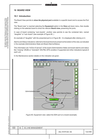 10 BOARD VIEW

                                                                                               10.1 Introduction
not permitted without written authorization from Alcatel.
  All rights reserved. Passing on and copying of this
  document, use and communication of its contents




                                                                                               The Board View permits to show the physical port available in a specific board and to access the Port
                                                                                               view.

                                                                                               The “Board view” is reached selecting the Equipment option in the View pull down menu, then double
                                                                                               clicking on the selected board to show the relevant Board view, presenting the ports.

                                                                                               In case of board containing “sub–boards”, another view permits to see the contained item, named
                                                                                               “daughter” or “sub–board” (see example of Figure 85. )

                                                                                               An example of “daughter” with the presented port is in Figure 86. It is displayed after clicking on it.

                                                                                               Alarms and Status indications referred to the board level are present at the bottom of the view, as indicated
                                                                                               in the example (Administrative State and Board Alarms/Status).

                                                                                               This information are “In/Out of service” of the board (Administrative State) and board alarms and status
                                                                                               like “missing” (RUM) or “mismatch” (RUTM), EPS condition if supported and other indications typical of
                                                                                               each unit .

                                                                                               In the Maintenance section details on this indication are given.




                                                                                                                                                                                        LCA


                                                                                                                                                                    ”daughters”




                                                                                                               Administrative state
                                                                                                                                                            Board Alarms/Status




                                                                                                                Figure 85. Equipment view: select the SDH port on a board (example)
                                                     1AA 00014 0004 (9007) A4 – ALICE 04.10




                                                                                              ED      02     SC.3:NE MANAGEMENT

                                                                                                                                                               3AL 91670 AA AA                         133 / 448


                                                                                                                                                                             448
 