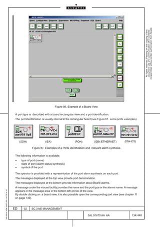 not permitted without written authorization from Alcatel.
                                                                                                                                                             All rights reserved. Passing on and copying of this
                                                                                                                                                             document, use and communication of its contents
                                                                                                                                   LCA




                                                                            Figure 86. Example of a Board View

                                          A port type is described with a board rectangular view and a port identification.
                                          The port identification is usually internal to the rectangular board (see Figure 87. some ports examples).




                                              (SDH)                 (ISA)                    (PDH)            (GBit ETHERNET)            (ISA–ES)

                                                        Figure 87. Examples of a Ports identification and relevant alarm synthesis

                                          The following information is available:
                                          –    type of port (name)
                                          –    state of port (alarm status synthesis)
                                          –    symbol of the port

                                          The operator is provided with a representation of the port alarm synthesis on each port.
                                          The messages displayed at the top view provide port denomination.
                                          The messages displayed at the bottom provide information about Board alarms.
                                          A message under the mouse facility provides the name and the port type or the alarms name. A message
1AA 00014 0004 (9007) A4 – ALICE 04.10




                                          appears in the message area in the bottom left corner of the view.
                                          By double clicking on a board view, it is also possible open the corresponding port view (see chapter 11
                                          on page 139).



                                         ED      02     SC.3:NE MANAGEMENT

                                                                                                        3AL 91670 AA AA                        134 / 448


                                                                                                                      448
 