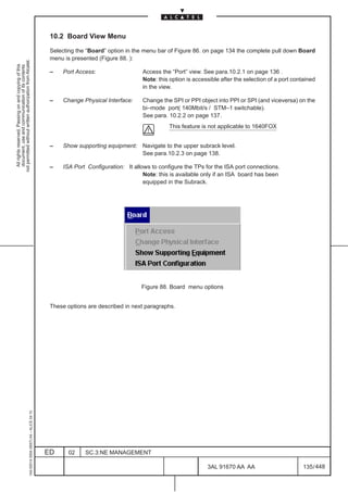 10.2 Board View Menu

                                                                                               Selecting the “Board” option in the menu bar of Figure 86. on page 134 the complete pull down Board
                                                                                               menu is presented (Figure 88. ):
not permitted without written authorization from Alcatel.
  All rights reserved. Passing on and copying of this
  document, use and communication of its contents




                                                                                               –   Port Access:                  Access the “Port” view. See para.10.2.1 on page 136 .
                                                                                                                                 Note: this option is accessible after the selection of a port contained
                                                                                                                                 in the view.

                                                                                               –   Change Physical Interface:    Change the SPI or PPI object into PPI or SPI (and viceversa) on the
                                                                                                                                 bi–mode port( 140Mbit/s / STM–1 switchable).
                                                                                                                                 See para. 10.2.2 on page 137.
                                                                                                                                            This feature is not applicable to 1640FOX


                                                                                               –   Show supporting equipment: Navigate to the upper subrack level.
                                                                                                                              See para.10.2.3 on page 138.

                                                                                               –   ISA Port Configuration: It allows to configure the TPs for the ISA port connections.
                                                                                                                                  Note: this is available only if an ISA board has been
                                                                                                                                  equipped in the Subrack.




                                                                                                                                 Figure 88. Board menu options


                                                                                               These options are described in next paragraphs.
                                                     1AA 00014 0004 (9007) A4 – ALICE 04.10




                                                                                              ED     02     SC.3:NE MANAGEMENT

                                                                                                                                                           3AL 91670 AA AA                         135 / 448


                                                                                                                                                                         448
 