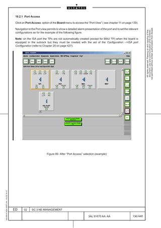 10.2.1 Port Access

                                          Click on Port Access option of the Board menu to access the “Port View” ( see chapter 11 on page 139).




                                                                                                                                                              not permitted without written authorization from Alcatel.
                                          Navigation to the Port view permits to show a detailed alarm presentation of the port and to set the relevant




                                                                                                                                                                All rights reserved. Passing on and copying of this
                                                                                                                                                                document, use and communication of its contents
                                          configurations as for the example of the following figure.

                                          Note: on the ISA port the TPs are not automatically created (except for MAU TP) when the board is
                                          equipped in the subrack but they must be created with the aid of the Configuration –>ISA port
                                          Configuration (refer to Chapter 20 on page 427).




                                                                                                                                            LCA




                                                                     Figure 89. After “Port Access” selection (example)
1AA 00014 0004 (9007) A4 – ALICE 04.10




                                         ED      02     SC.3:NE MANAGEMENT

                                                                                                          3AL 91670 AA AA                         136 / 448


                                                                                                                        448
 