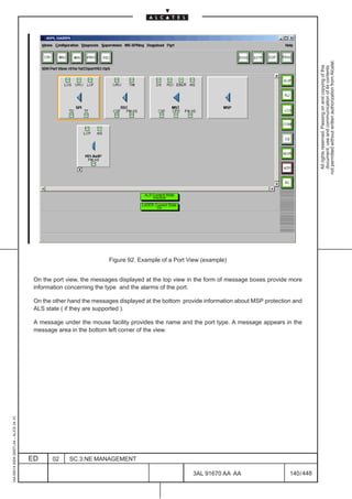not permitted without written authorization from Alcatel.
                                                                                                                                                      All rights reserved. Passing on and copying of this
                                                                                                                                                      document, use and communication of its contents
                                                                                                                                      LCA




                                                                     Figure 92. Example of a Port View (example)


                                          On the port view, the messages displayed at the top view in the form of message boxes provide more
                                          information concerning the type and the alarms of the port.

                                          On the other hand the messages displayed at the bottom provide information about MSP protection and
                                          ALS state ( if they are supported ).

                                          A message under the mouse facility provides the name and the port type. A message appears in the
                                          message area in the bottom left corner of the view.
1AA 00014 0004 (9007) A4 – ALICE 04.10




                                         ED     02     SC.3:NE MANAGEMENT

                                                                                                    3AL 91670 AA AA                     140 / 448


                                                                                                                   448
 
