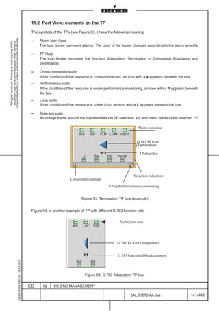 11.2 Port View: elements on the TP

                                                                                               The symbols of the TPs (see Figure 93. ) have the following meaning:
not permitted without written authorization from Alcatel.




                                                                                               –    Alarm Icon Area
  All rights reserved. Passing on and copying of this
  document, use and communication of its contents




                                                                                                    The icon boxes represent alarms. The color of the boxes changes according to the alarm severity.

                                                                                               –    TP Role
                                                                                                    The icon boxes represent the function: Adaptation, Termination or Compound Adaptation and
                                                                                                    Termination.

                                                                                               –    Cross-connected state
                                                                                                    If the condition of the resource is cross-connected, an icon with a x appears beneath the box.
                                                                                               –    Performance state
                                                                                                    If the condition of the resource is under performance monitoring, an icon with a P appears beneath
                                                                                                    the box.
                                                                                               –    Loop state
                                                                                                    If the condition of the resource is under loop, an icon with a L appears beneath the box.

                                                                                               –    Selected state
                                                                                                    An orange frame around the box identifies the TP selection, so port menu refers to the selected TP.

                                                                                                                                                                 Alarm icon area


                                                                                                                                                                 G.783 TP Role
                                                                                                                                                                (Termination)

                                                                                                                                                                  TP identifier




                                                                                                                                                               Selection indication
                                                                                                                       Crossconnected state
                                                                                                                                               TP under Performance monitoring


                                                                                                                              Figure 93. Termination TP box (example)


                                                                                               Figure 94. is another example of TP with different G.783 function role.

                                                                                                                                                      Alarm icon area




                                                                                                                                                    G.783 TP Role (Adaptation)


                                                                                                                                                     G.783 Functional block acronym
                                                     1AA 00014 0004 (9007) A4 – ALICE 04.10




                                                                                                                                Figure 94. G.783 Adaptation TP box.


                                                                                              ED      02    SC.3:NE MANAGEMENT

                                                                                                                                                             3AL 91670 AA AA                      141 / 448


                                                                                                                                                                           448
 